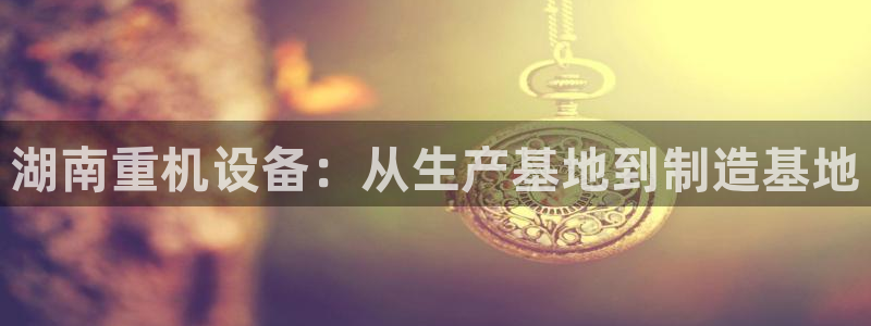 威九国际游戏入口：湖南重机设备：从生产基地到制造基地