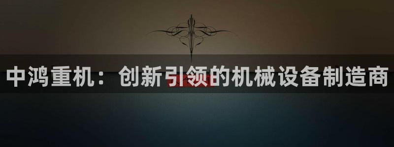 威九国际网站传媒：中鸿重机：创新引领的机械设备制造商