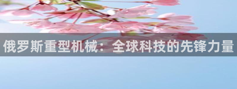 威九国际下载官网app：俄罗斯重型机械：全球科技的先锋力量